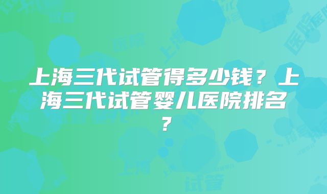 上海三代试管得多少钱?上海三代试管婴儿医院排名?