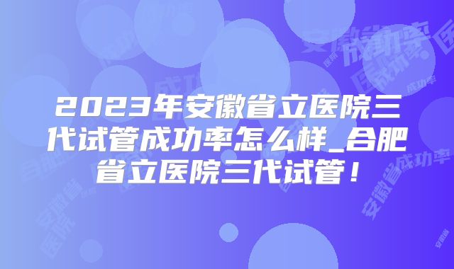 2023年安徽省立医院三代试管成功率怎么样_合肥省立医院三代试管!