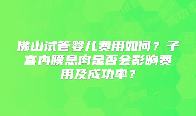 佛山试管婴儿费用如何？子宫内膜息肉是否会影响费用及成功率？
