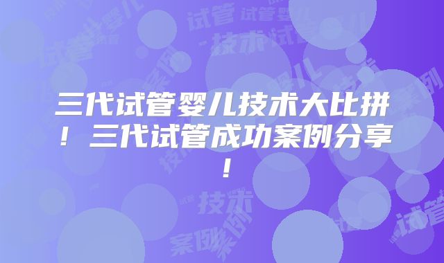 三代试管婴儿技术大比拼！三代试管成功案例分享！