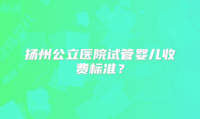 扬州公立医院试管婴儿收费标准？