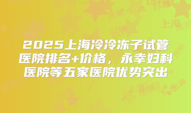 2025上海冷冷冻子试管医院排名+价格，永幸妇科医院等五家医院优势突出