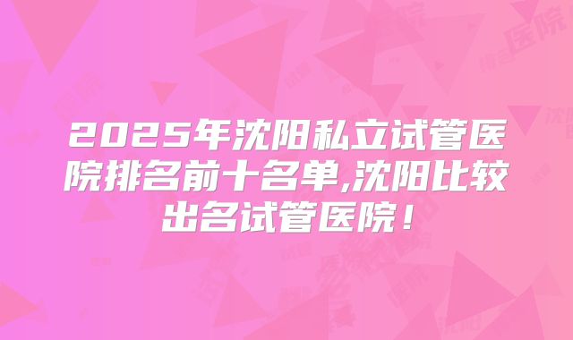 2025年沈阳私立试管医院排名前十名单,沈阳比较出名试管医院！