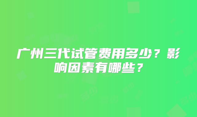 广州三代试管费用多少？影响因素有哪些？