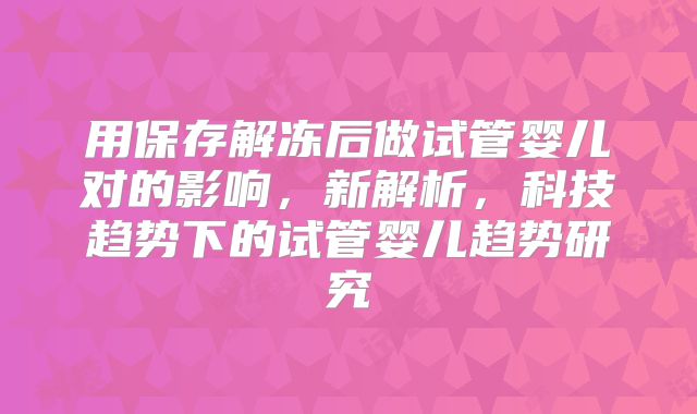 用保存解冻后做试管婴儿对的影响，新解析，科技趋势下的试管婴儿趋势研究