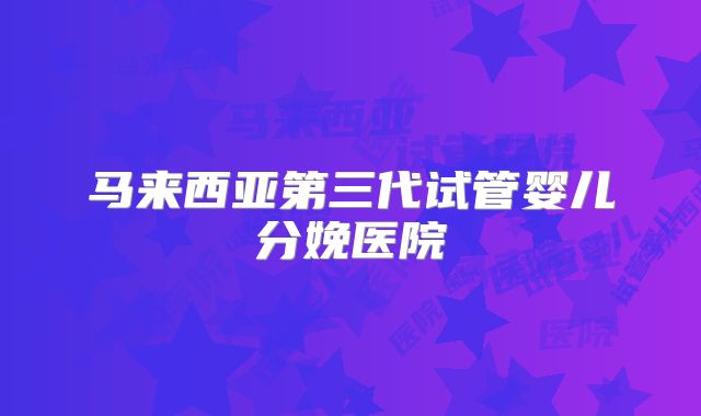 马来西亚第三代试管婴儿分娩医院