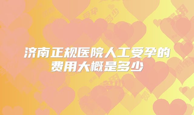 济南正规医院人工受孕的费用大概是多少