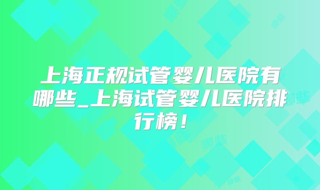 上海正规试管婴儿医院有哪些_上海试管婴儿医院排行榜！
