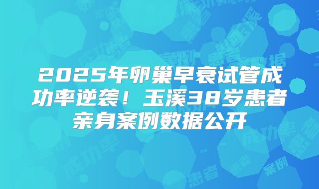 2025年卵巢早衰试管成功率逆袭！玉溪38岁患者亲身案例数据公开
