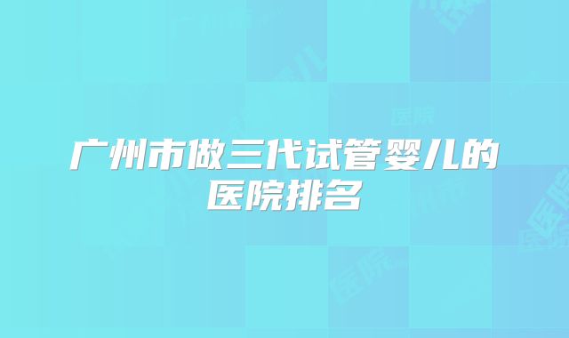 广州市做三代试管婴儿的医院排名