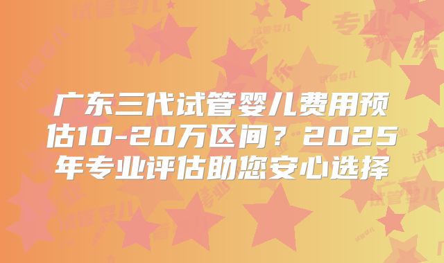 广东三代试管婴儿费用预估10-20万区间？2025年专业评估助您安心选择