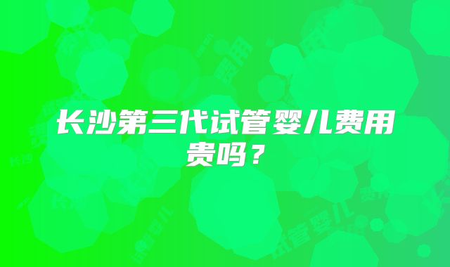 长沙第三代试管婴儿费用贵吗？