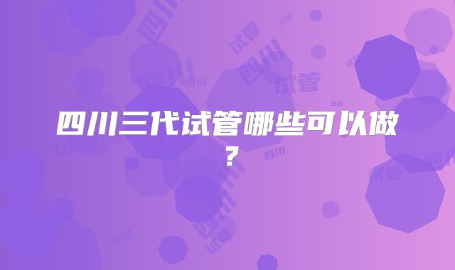 四川三代试管哪些可以做？