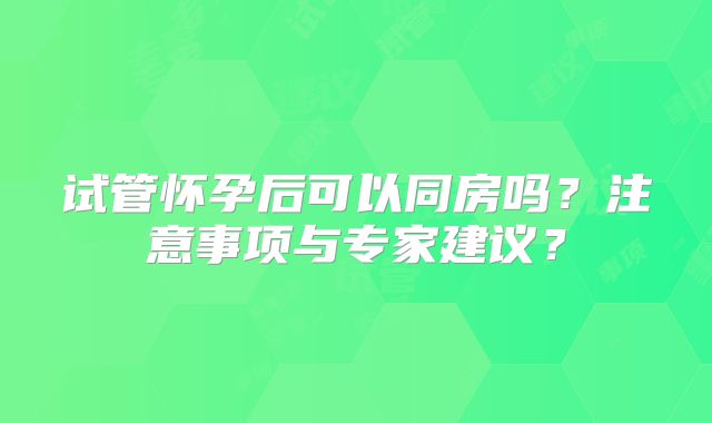 试管怀孕后可以同房吗？注意事项与专家建议？