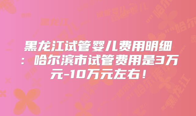 黑龙江试管婴儿费用明细：哈尔滨市试管费用是3万元-10万元左右！
