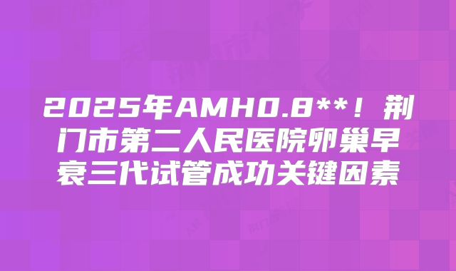 2025年AMH0.8**！荆门市第二人民医院卵巢早衰三代试管成功关键因素