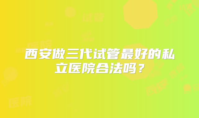 西安做三代试管最好的私立医院合法吗？