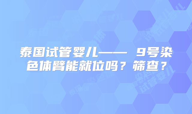 泰国试管婴儿—— 9号染色体臂能就位吗？筛查？