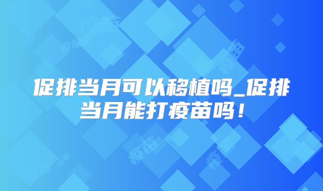促排当月可以移植吗_促排当月能打疫苗吗!