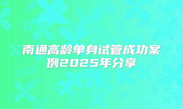 南通高龄单身试管成功案例2025年分享