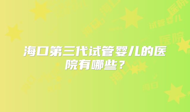 海口第三代试管婴儿的医院有哪些？