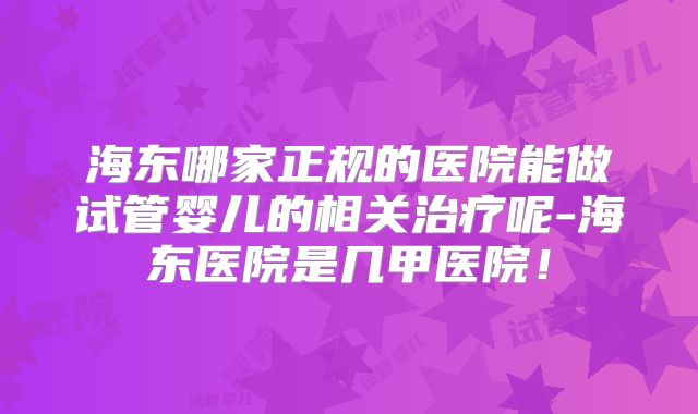 海东哪家正规的医院能做试管婴儿的相关治疗呢-海东医院是几甲医院！