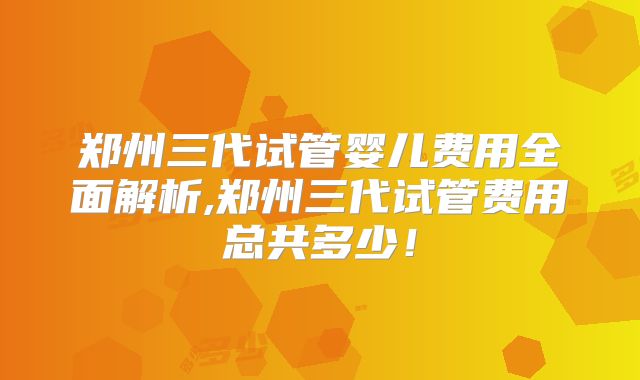 郑州三代试管婴儿费用全面解析,郑州三代试管费用总共多少！