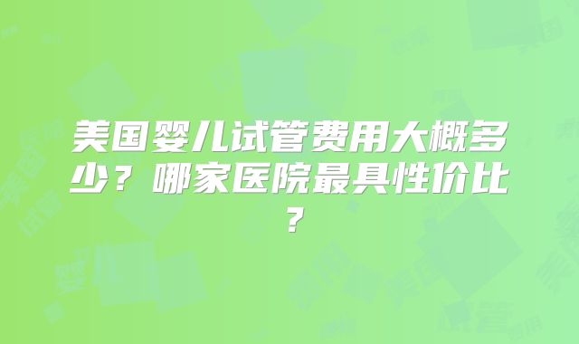 美国婴儿试管费用大概多少？哪家医院最具性价比？