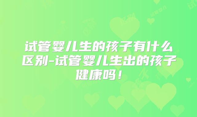试管婴儿生的孩子有什么区别-试管婴儿生出的孩子健康吗！
