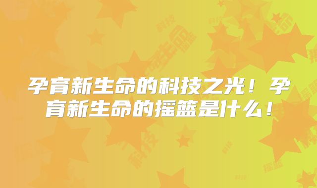 孕育新生命的科技之光!孕育新生命的摇篮是什么!