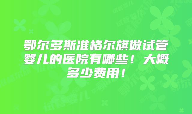 鄂尔多斯准格尔旗做试管婴儿的医院有哪些！大概多少费用！