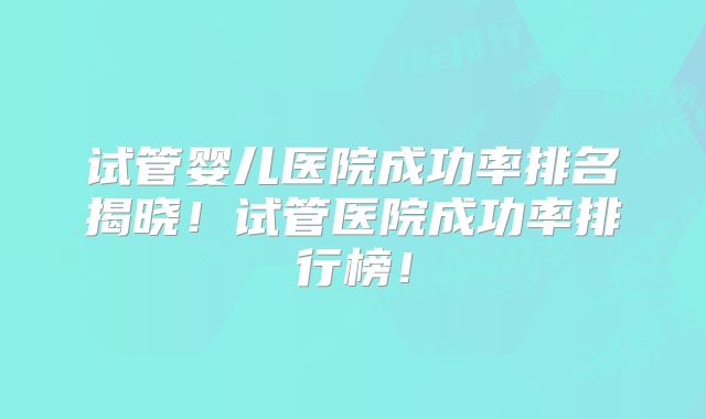试管婴儿医院成功率排名揭晓！试管医院成功率排行榜！