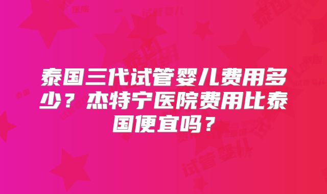 泰国三代试管婴儿费用多少？杰特宁医院费用比泰国便宜吗？