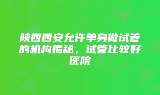 陕西西安允许单身做试管的机构揭秘,试管比较好医院
