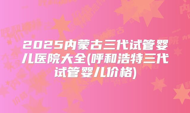 2025内蒙古三代试管婴儿医院大全(呼和浩特三代试管婴儿价格)