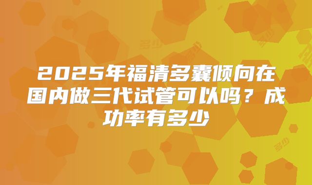 2025年福清多囊倾向在国内做三代试管可以吗？成功率有多少