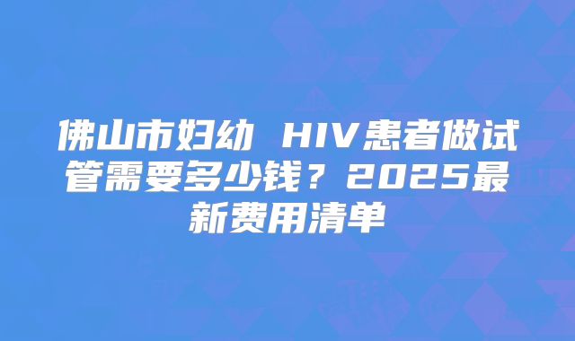 佛山市妇幼 HIV患者做试管需要多少钱？2025最新费用清单
