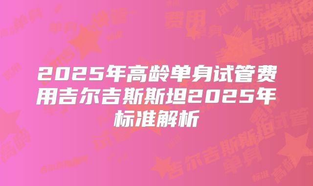 2025年高龄单身试管费用吉尔吉斯斯坦2025年标准解析