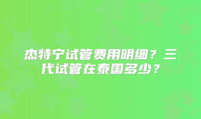 杰特宁试管费用明细？三代试管在泰国多少？