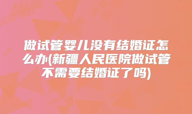 做试管婴儿没有结婚证怎么办(新疆人民医院做试管不需要结婚证了吗)