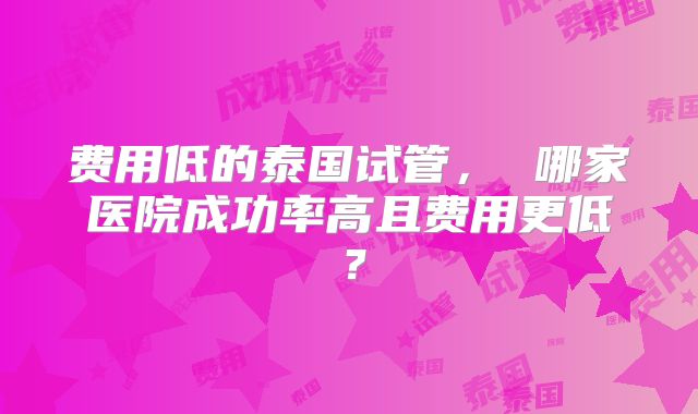 费用低的泰国试管, 哪家医院成功率高且费用更低?
