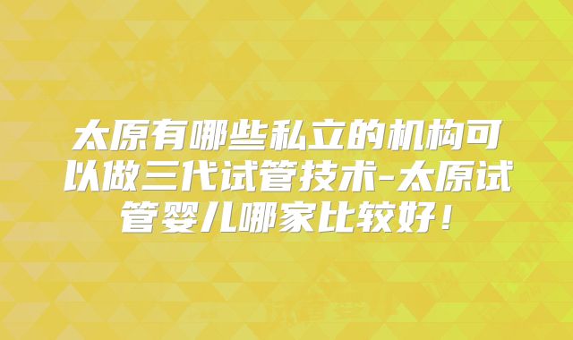太原有哪些私立的机构可以做三代试管技术-太原试管婴儿哪家比较好！