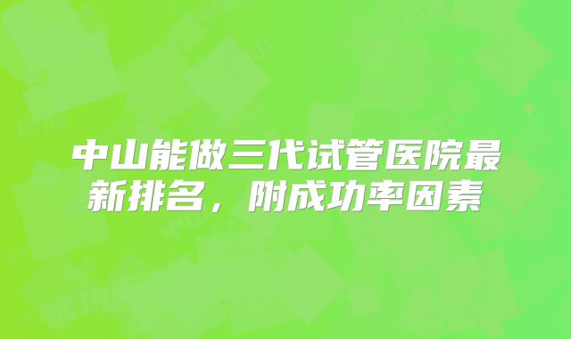 中山能做三代试管医院最新排名，附成功率因素