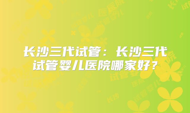 长沙三代试管:长沙三代试管婴儿医院哪家好?