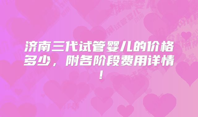 济南三代试管婴儿的价格多少，附各阶段费用详情！