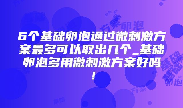6个基础卵泡通过微刺激方案最多可以取出几个_基础卵泡多用微刺激方案好吗！