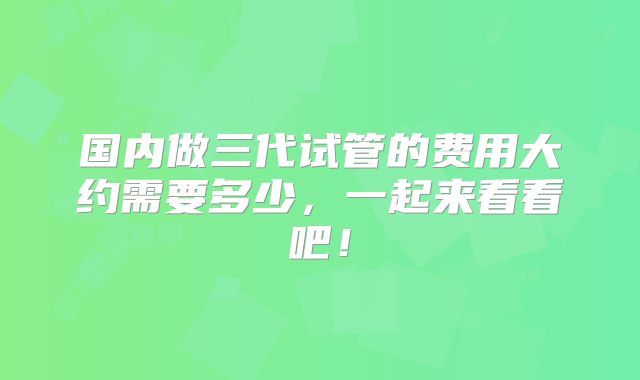 国内做三代试管的费用大约需要多少，一起来看看吧！