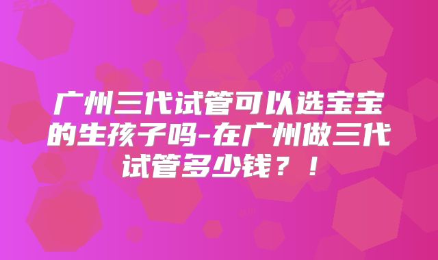 广州三代试管可以选宝宝的生孩子吗-在广州做三代试管多少钱？！