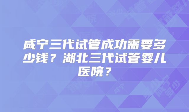 咸宁三代试管成功需要多少钱？湖北三代试管婴儿医院？
