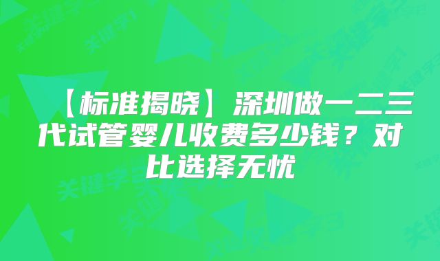 【标准揭晓】深圳做一二三代试管婴儿收费多少钱?对比选择无忧